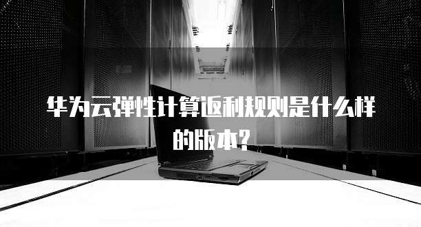 华为云弹性计算返利规则是什么样的版本?