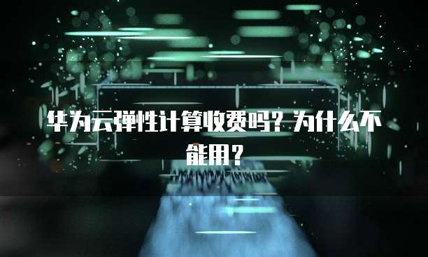 华为云弹性计算收费吗?为什么不能用?