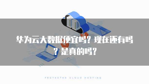 华为云大数据便宜吗?现在还有吗?是真的吗?