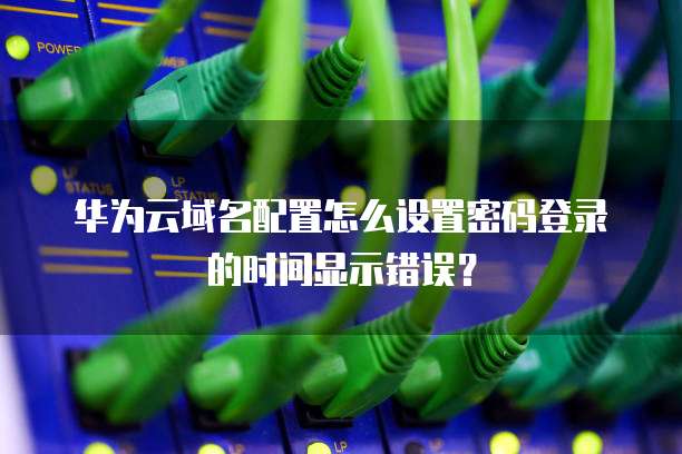 华为云域名配置怎么设置密码登录的时间显示错误?