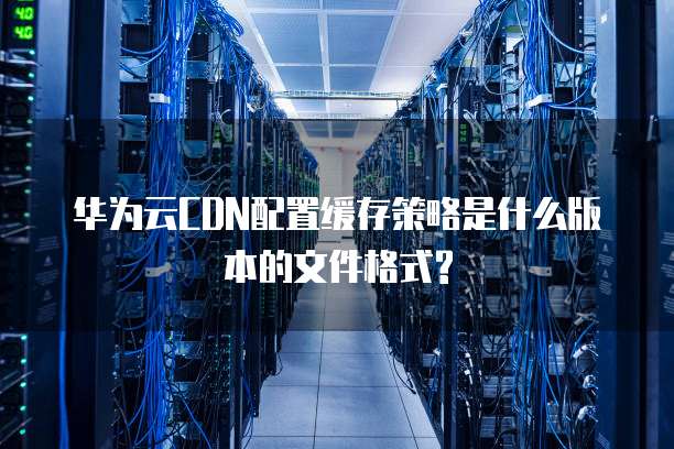 华为云CDN配置缓存策略是什么版本的文件格式?