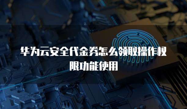 华为云安全代金券怎么领取操作权限功能使用