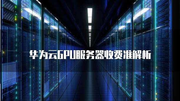 华为云GPU服务器收费准解析