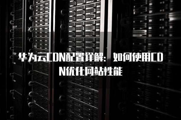 华为云CDN配置详解:如何使用CDN优化网站性能