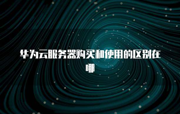 华为云服务器购买和使用的区别在哪