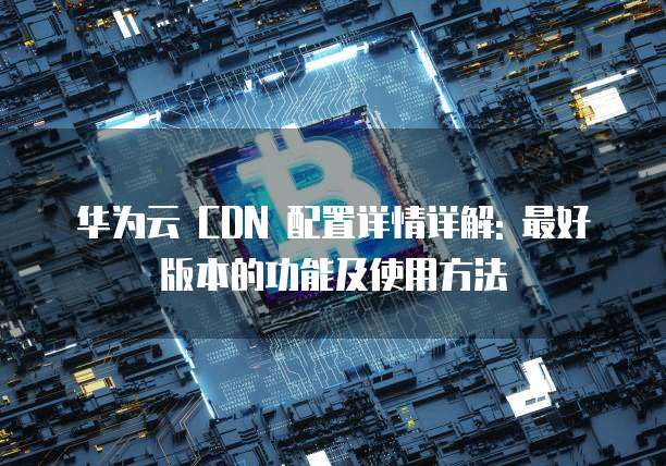 华为云 CDN 配置详情详解: 最好版本的功能及使用方法