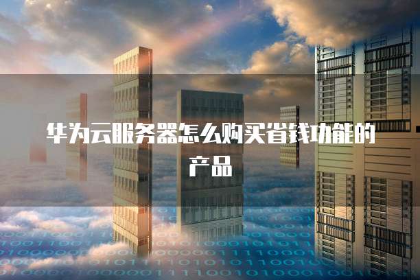华为云服务器怎么购买省钱功能的产品