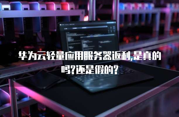 华为云轻量应用服务器返利,是真的吗?还是假的?