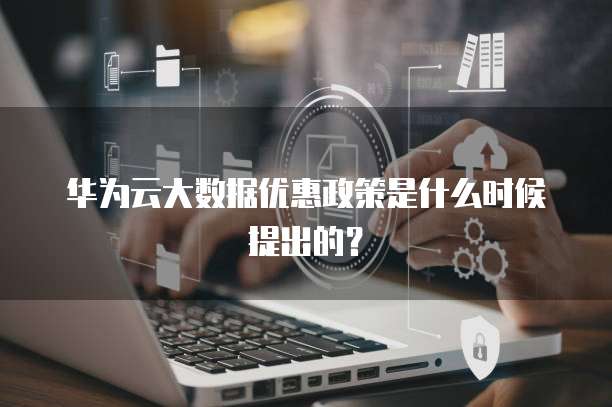 华为云大数据优惠政策是什么时候提出的?