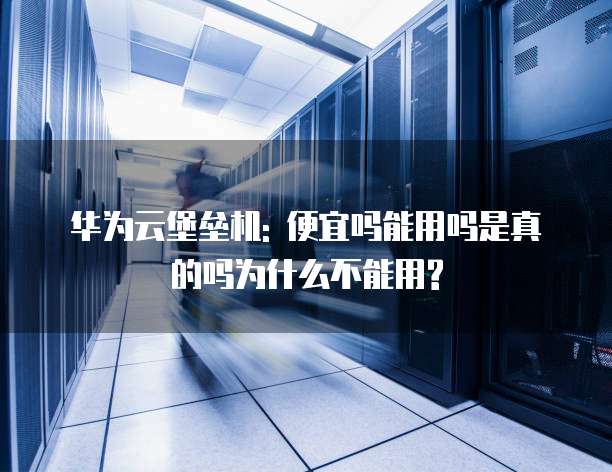 华为云堡垒机: 便宜吗能用吗是真的吗为什么不能用?