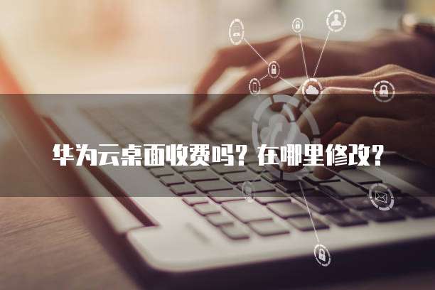 华为云桌面收费吗？在哪里修改？