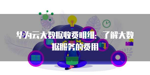 华为云大数据收费明细:了解大数据服务的费用