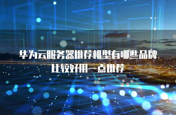 华为云服务器推荐机型有哪些品牌比较好用一点推荐