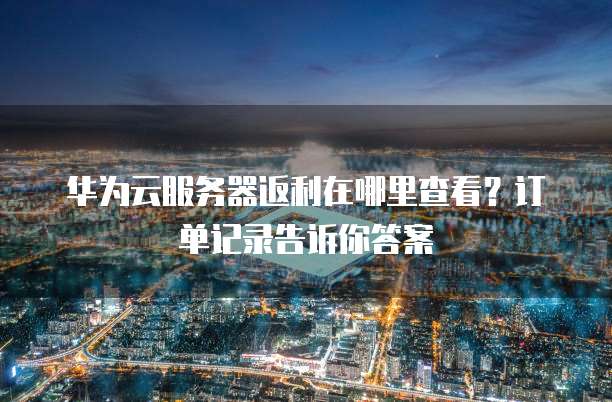华为云服务器返利在哪里查看?订单记录告诉你答案