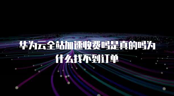 华为云全站加速收费吗是真的吗为什么找不到订单