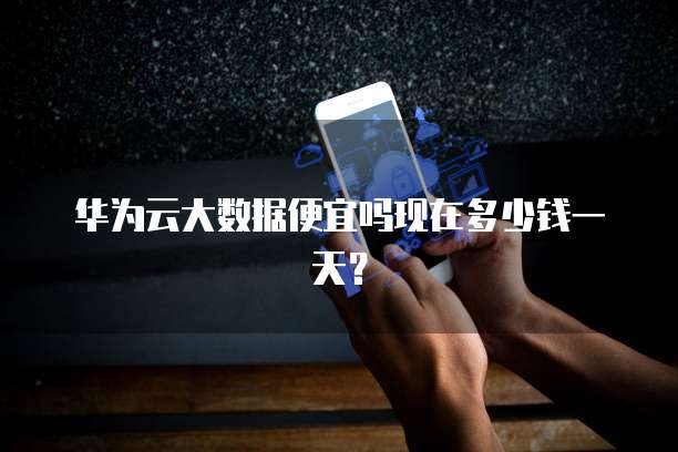 华为云大数据便宜吗现在多少钱一天?