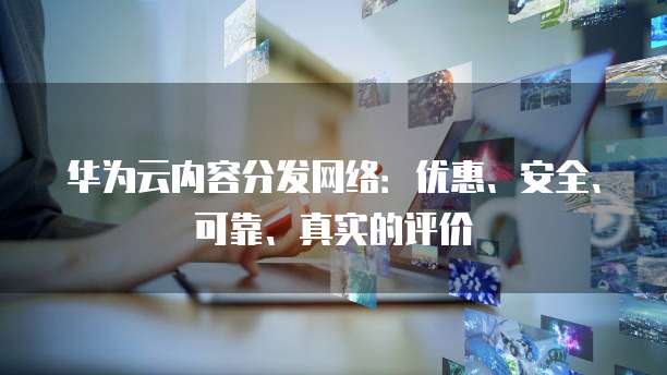 华为云内容分发网络:优惠、安全、可靠、真实的评价