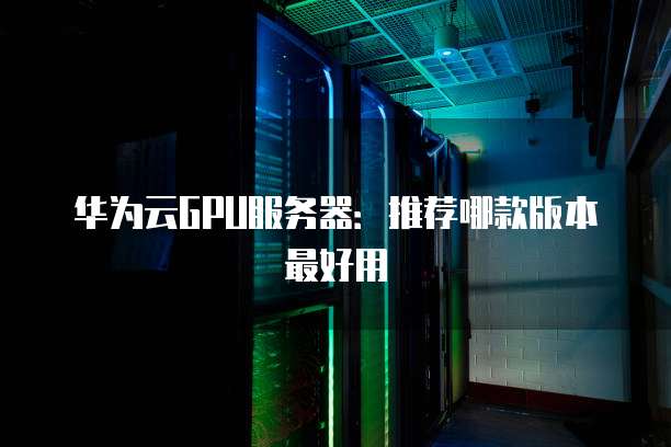 华为云GPU服务器:推荐哪款版本最好用