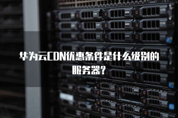 华为云CDN优惠条件是什么级别的服务器?