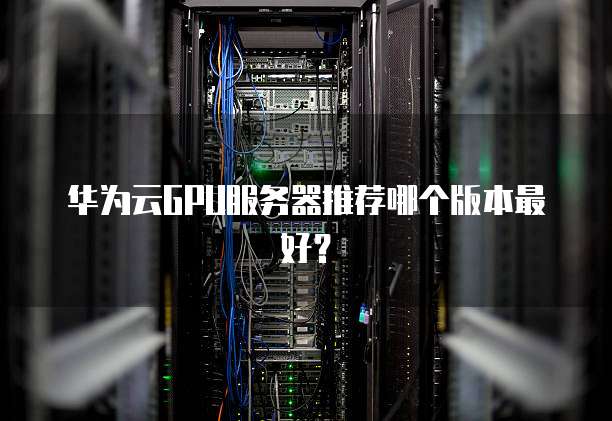 华为云GPU服务器推荐哪个版本最好?