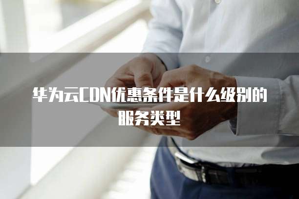 华为云CDN优惠条件是什么级别的服务类型
