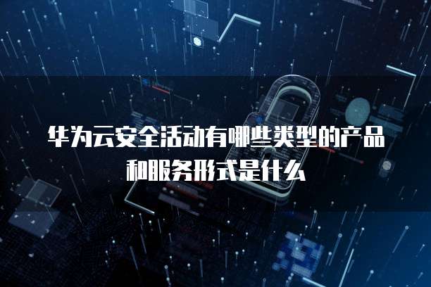 华为云安全活动有哪些类型的产品和服务形式是什么