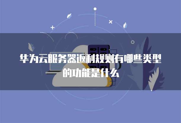 华为云服务器返利规则有哪些类型的功能是什么