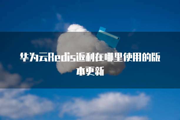 华为云Redis返利在哪里使用的版本更新