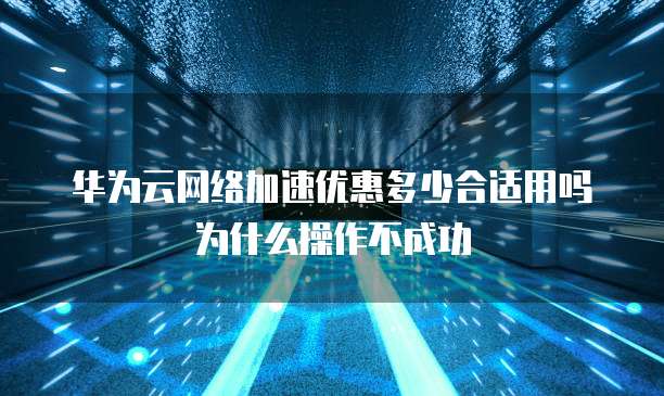 华为云网络加速优惠多少合适用吗为什么操作不成功