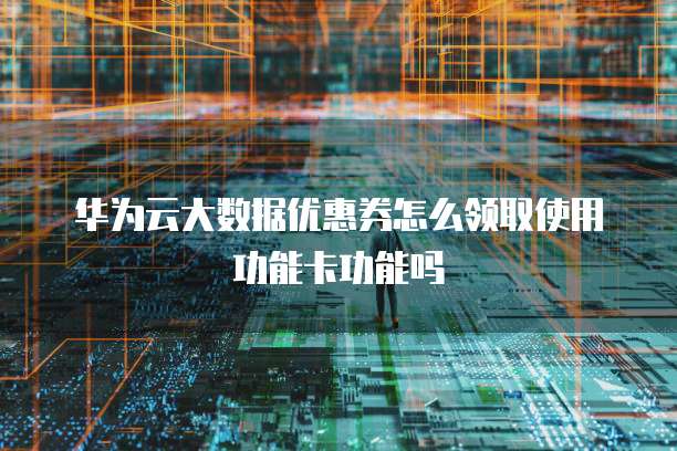华为云大数据优惠券怎么领取使用功能卡功能吗