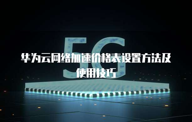 华为云网络加速价格表设置方法及使用技巧