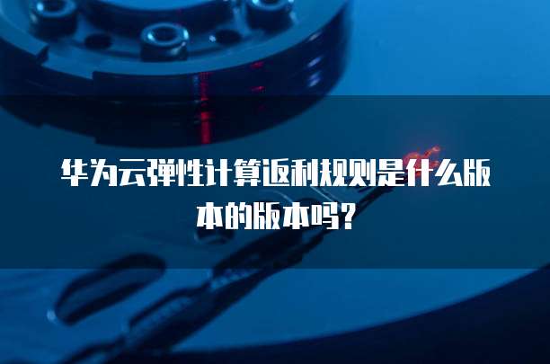 华为云弹性计算返利规则是什么版本的版本吗?