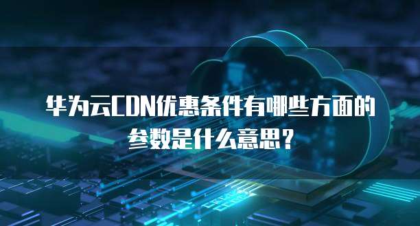 华为云CDN优惠条件有哪些方面的参数是什么意思？