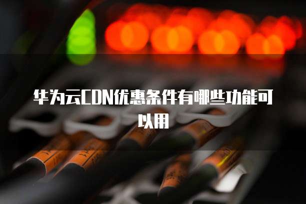 华为云CDN优惠条件有哪些功能可以用