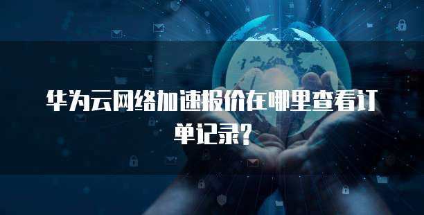 华为云网络加速报价在哪里查看订单记录?