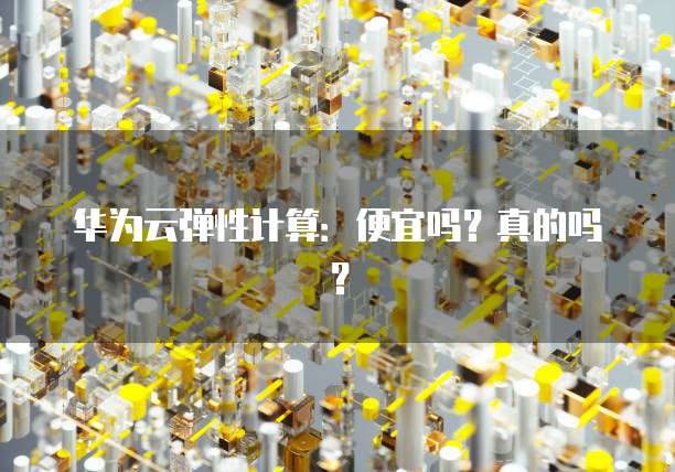 华为云弹性计算:便宜吗?真的吗?