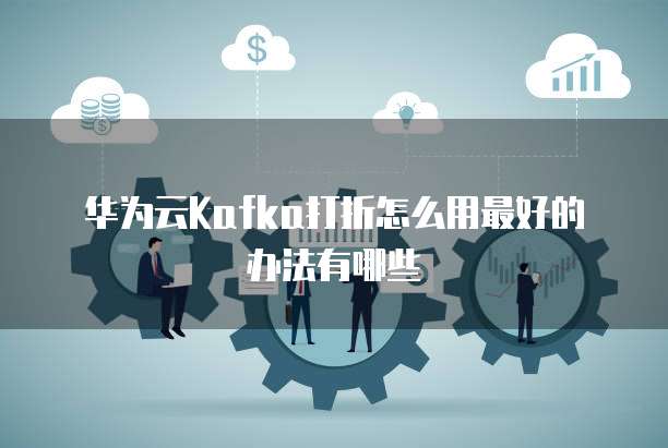华为云Kafka打折怎么用最好的办法有哪些