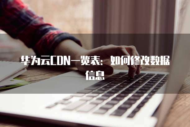 华为云CDN一览表:如何修改数据信息