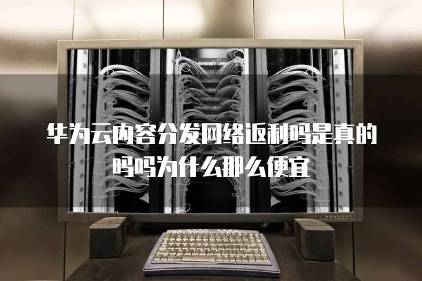 华为云内容分发网络返利吗是真的吗吗为什么那么便宜