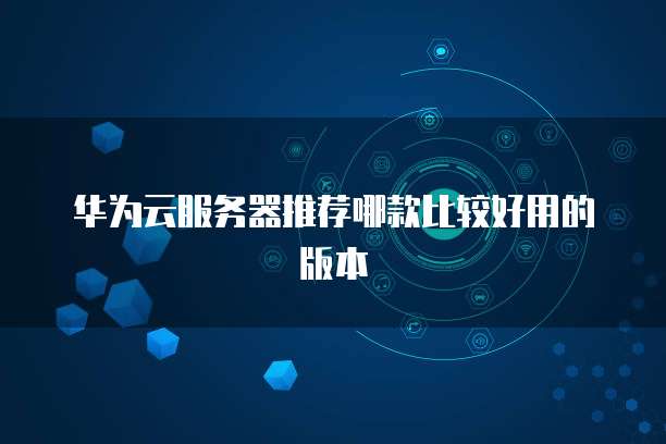 华为云服务器推荐哪款比较好用的版本