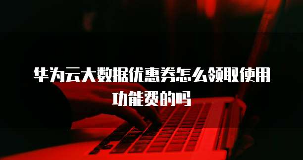 华为云大数据优惠券怎么领取使用功能费的吗