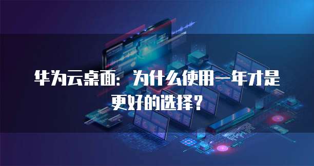 华为云桌面:为什么使用一年才是更好的选择?