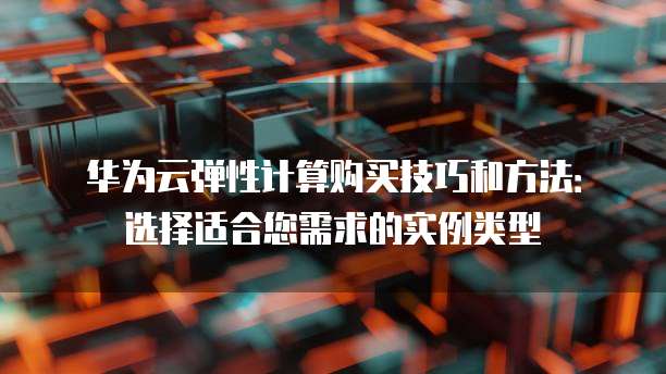 华为云弹性计算购买技巧和方法：选择适合您需求的实例类型