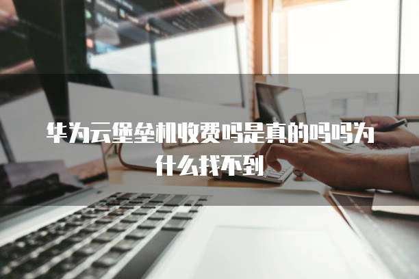 华为云堡垒机收费吗是真的吗吗为什么找不到