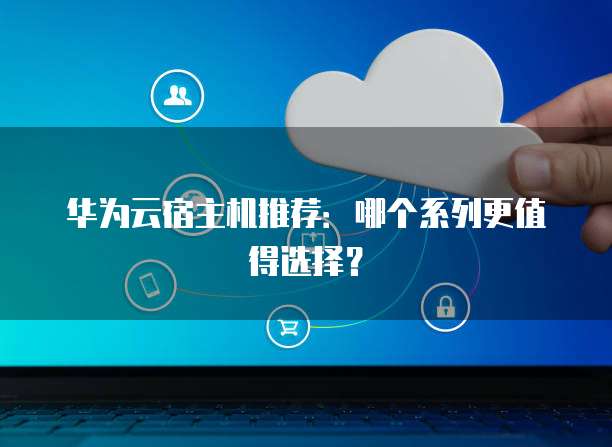 华为云宿主机推荐：哪个系列更值得选择？