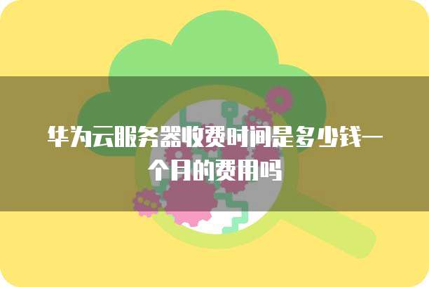 华为云服务器收费时间是多少钱一个月的费用吗