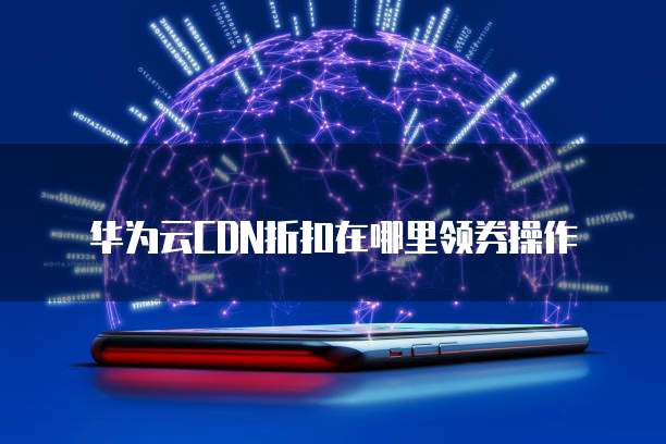 华为云CDN折扣在哪里领券操作