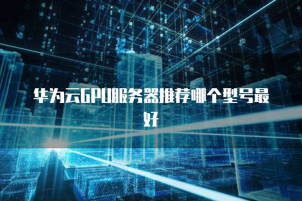 华为云GPU服务器推荐哪个型号最好