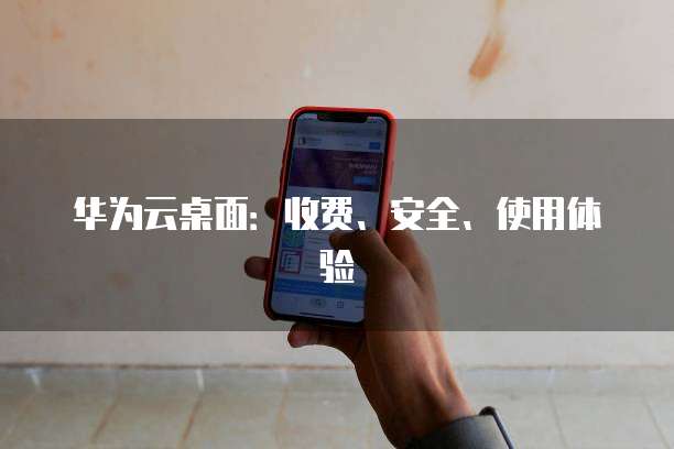 华为云桌面:收费、安全、使用体验