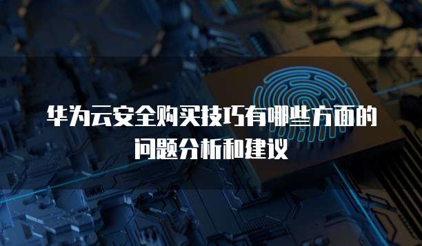华为云安全购买技巧有哪些方面的问题分析和建议